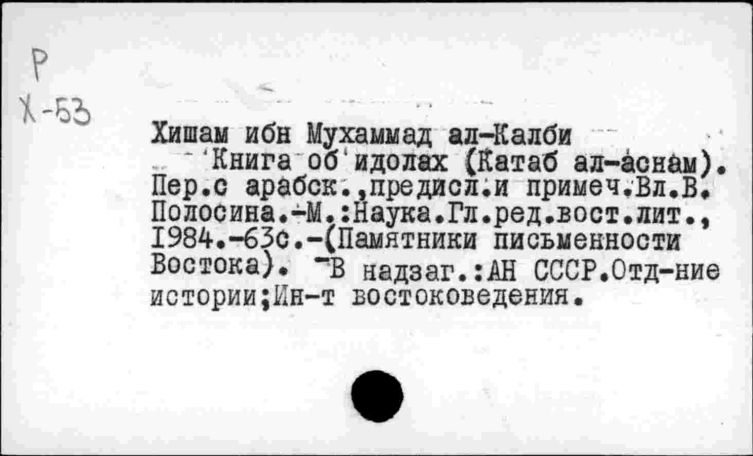 ﻿Хишам ибн Мухаммад ал-Калби
“Книга обидолах (Катаб ал-аснам). Пер.с арабск.»предисл.и примеч.Вл.В. Полосина.-М.:Наука.Гл.ред.вост.лит., 1984.-63с.-(Памятники письменности Востока), -в надзаг.:АН СССР.Отд-ние истории;Кн-т востоковедения.